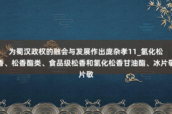 为蜀汉政权的融会与发展作出庞杂孝11_氢化松香、松香酯类、食品级松香和氢化松香甘油酯、冰片敬