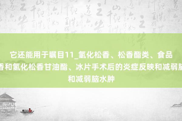 它还能用于瞩目11_氢化松香、松香酯类、食品级松香和氢化松香甘油酯、冰片手术后的炎症反映和减弱脑水肿
