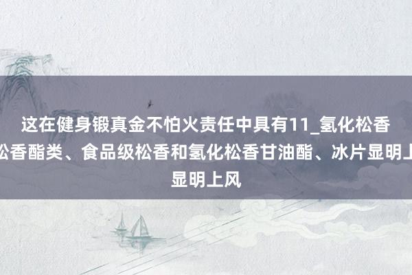 这在健身锻真金不怕火责任中具有11_氢化松香、松香酯类、食品级松香和氢化松香甘油酯、冰片显明上风