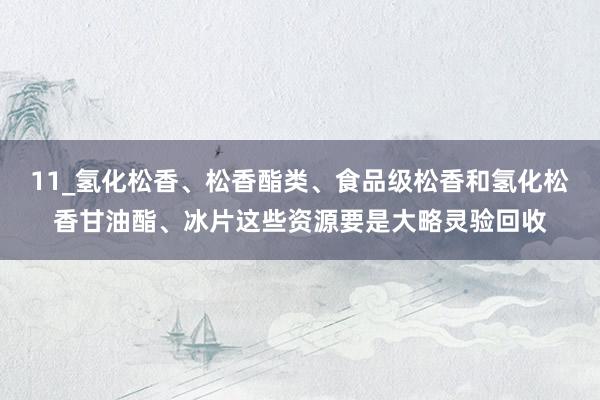 11_氢化松香、松香酯类、食品级松香和氢化松香甘油酯、冰片这些资源要是大略灵验回收