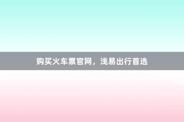购买火车票官网，浅易出行首选